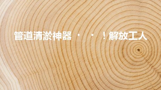 管道清淤神器！解放工人雙手，輕松清理堵塞管道的新設(shè)備揭秘！